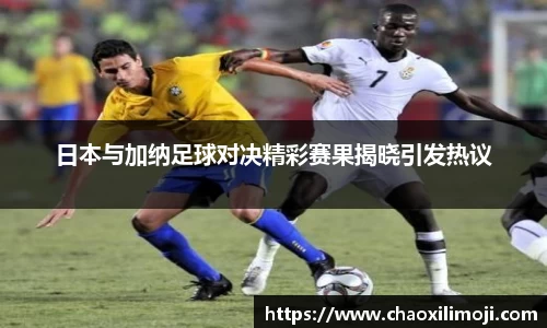 日本与加纳足球对决精彩赛果揭晓引发热议