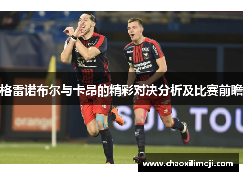 格雷诺布尔与卡昂的精彩对决分析及比赛前瞻